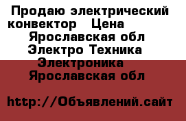 Продаю электрический конвектор › Цена ­ 1 500 - Ярославская обл. Электро-Техника » Электроника   . Ярославская обл.